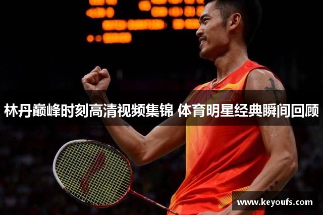 林丹巅峰时刻高清视频集锦 体育明星经典瞬间回顾