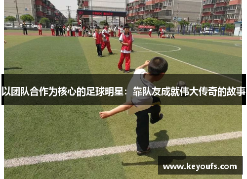 以团队合作为核心的足球明星：靠队友成就伟大传奇的故事